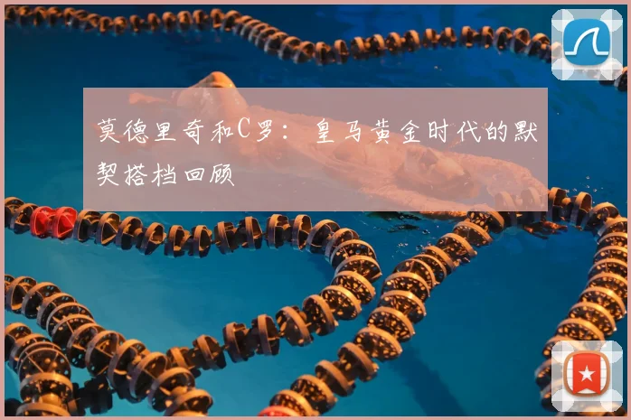 莫德里奇和C罗：皇马黄金时代的默契搭档回顾