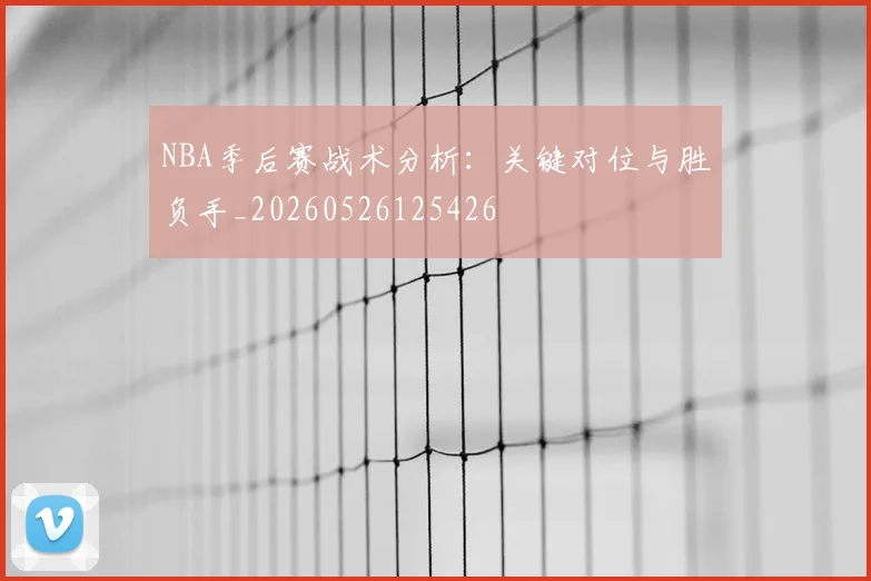 NBA季后赛战术分析：关键对位与胜负手_20260526125426