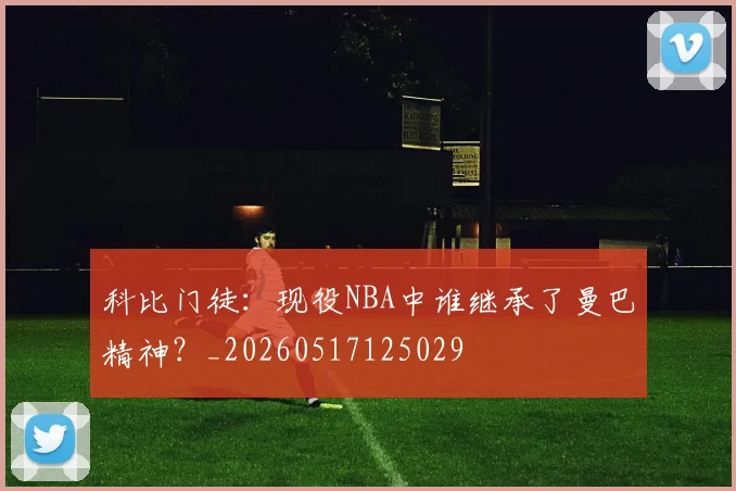 科比门徒：现役NBA中谁继承了曼巴精神？_20260517125029
