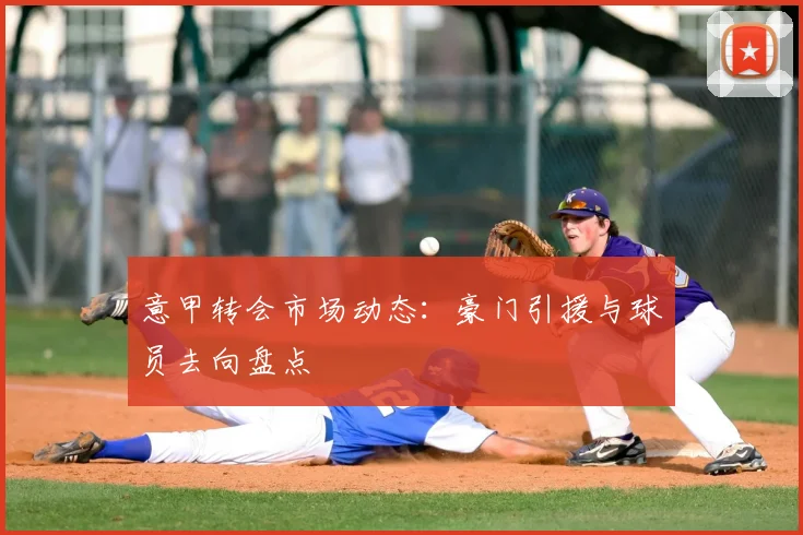 意甲转会市场动态：豪门引援与球员去向盘点