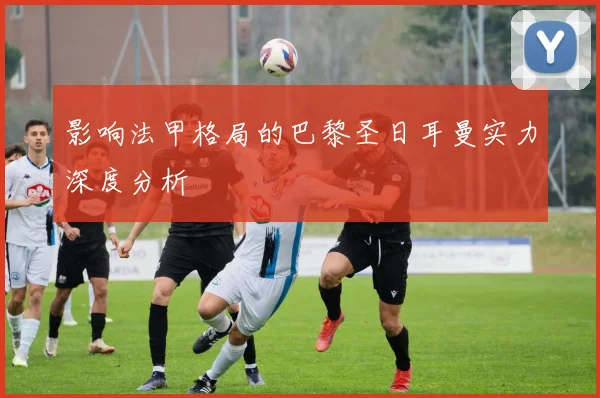 影响法甲格局的巴黎圣日耳曼实力深度分析