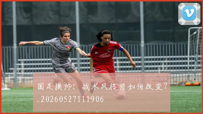 国足换帅:战术风格将如何改变?_20260527111906