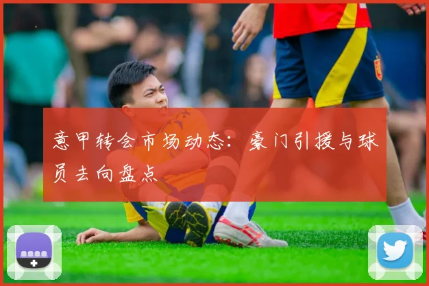 意甲转会市场动态：豪门引援与球员去向盘点