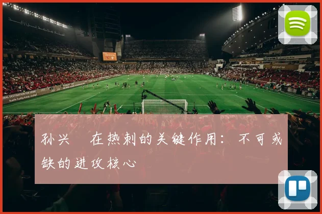 孙兴慜在热刺的关键作用：不可或缺的进攻核心