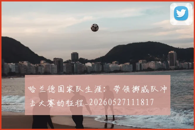 哈兰德国家队生涯:带领挪威队冲击大赛的征程_20260527111817