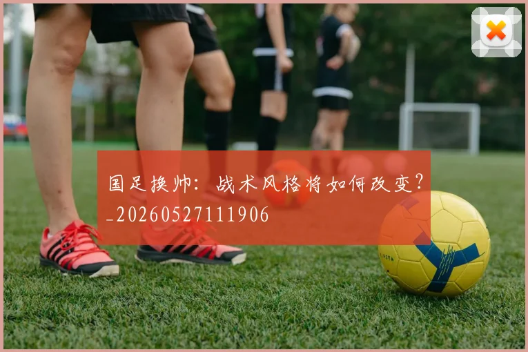 国足换帅：战术风格将如何改变？_20260527111906