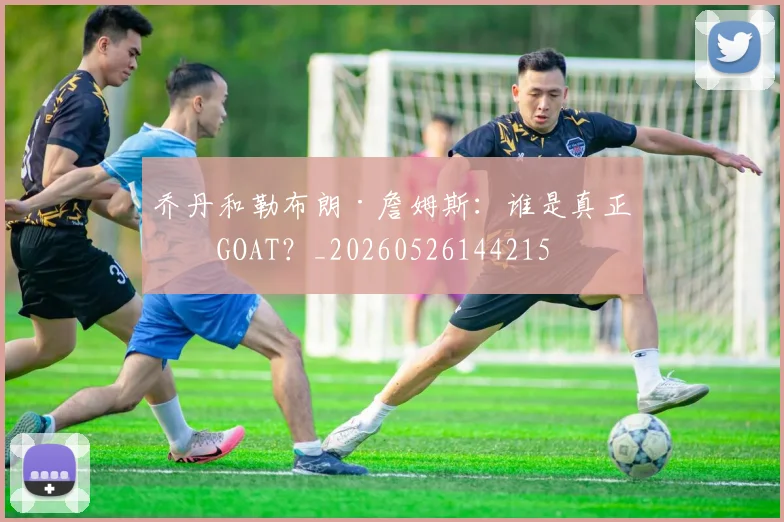 乔丹和勒布朗·詹姆斯:谁是真正的GOAT?_20260526144215
