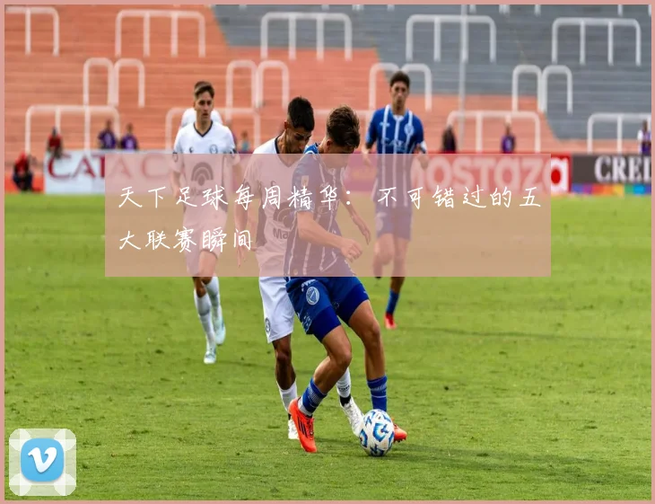 天下足球每周精华:不可错过的五大联赛瞬间