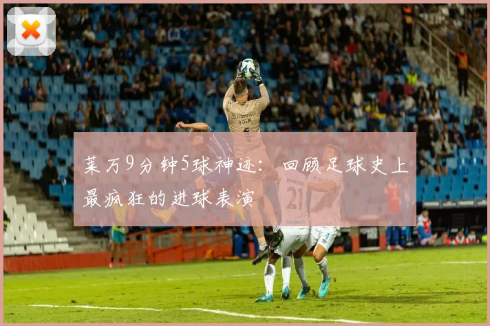 莱万9分钟5球神迹：回顾足球史上最疯狂的进球表演