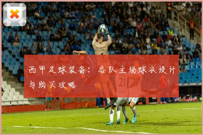 西甲足球装备：各队主场球衣设计与购买攻略