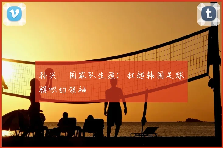 孙兴慜国家队生涯:扛起韩国足球旗帜的领袖