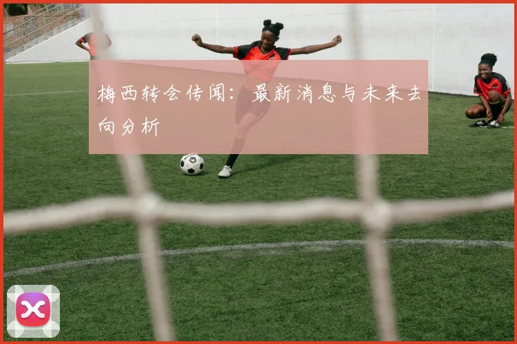梅西转会传闻：最新消息与未来去向分析