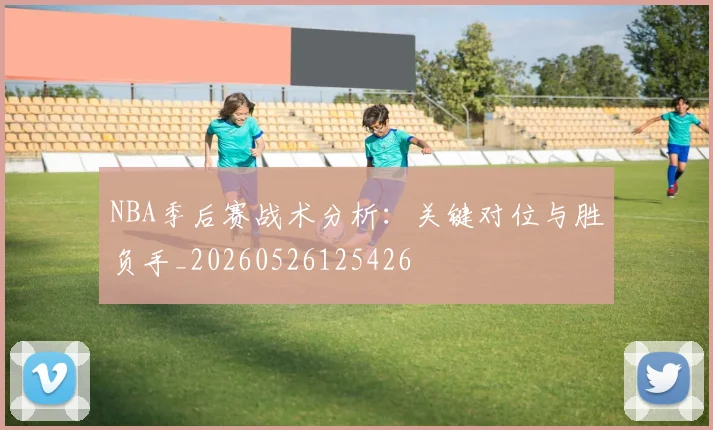 NBA季后赛战术分析:关键对位与胜负手_20260526125426