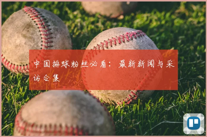 中国排球粉丝必看：最新新闻与采访合集