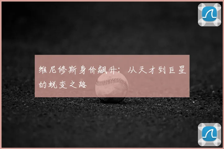 维尼修斯身价飙升：从天才到巨星的蜕变之路