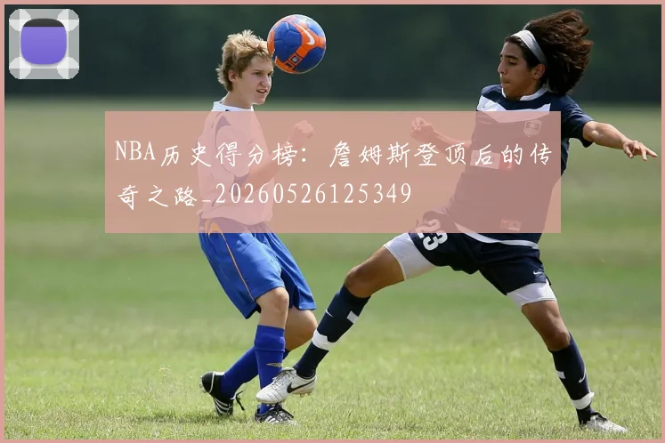 NBA历史得分榜：詹姆斯登顶后的传奇之路_20260526125349
