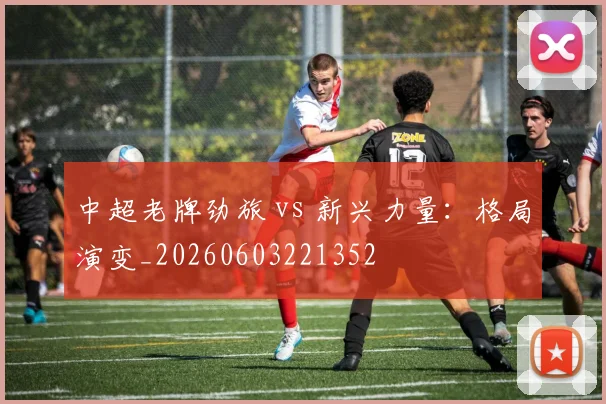 中超老牌劲旅 vs 新兴力量:格局演变_20260603221352