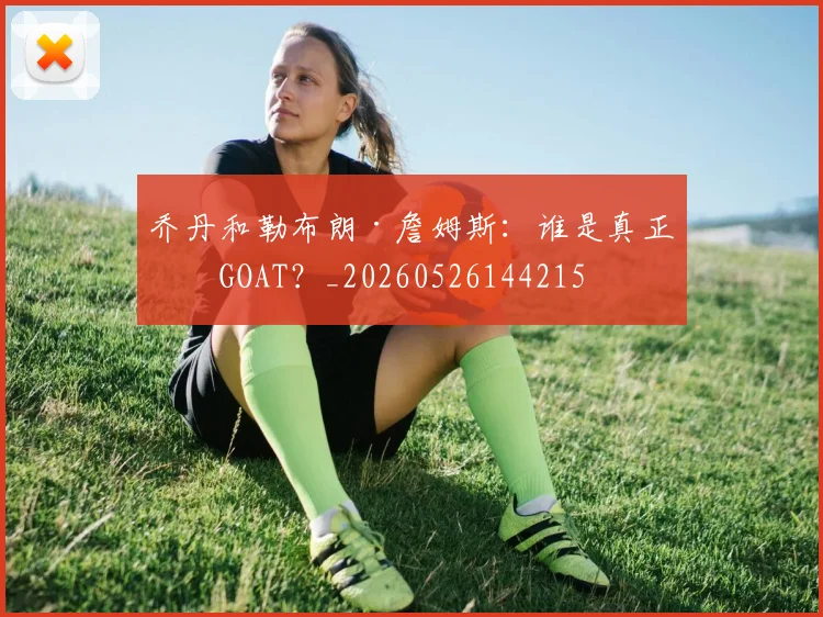 乔丹和勒布朗·詹姆斯:谁是真正的GOAT?_20260526144215
