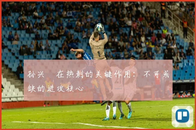 孙兴慜在热刺的关键作用:不可或缺的进攻核心
