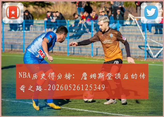 NBA历史得分榜:詹姆斯登顶后的传奇之路_20260526125349